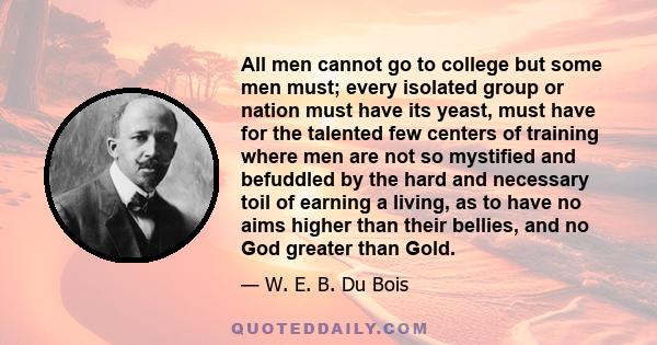 All men cannot go to college but some men must; every isolated group or nation must have its yeast, must have for the talented few centers of training where men are not so mystified and befuddled by the hard and