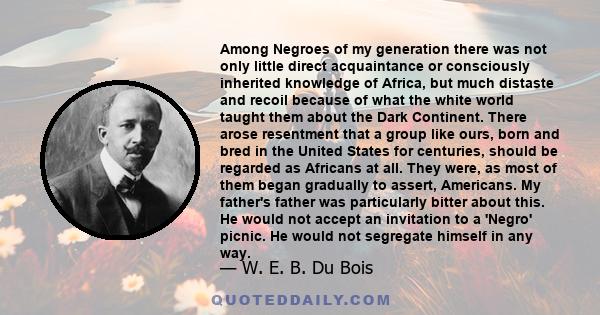 Among Negroes of my generation there was not only little direct acquaintance or consciously inherited knowledge of Africa, but much distaste and recoil because of what the white world taught them about the Dark