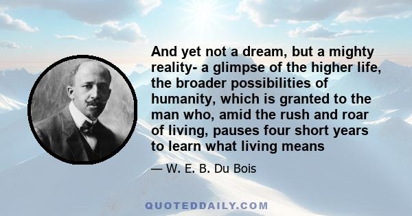 And yet not a dream, but a mighty reality- a glimpse of the higher life, the broader possibilities of humanity, which is granted to the man who, amid the rush and roar of living, pauses four short years to learn what