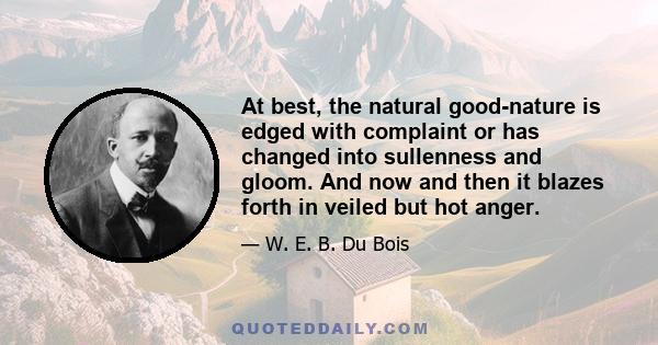 At best, the natural good-nature is edged with complaint or has changed into sullenness and gloom. And now and then it blazes forth in veiled but hot anger.