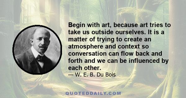 Begin with art, because art tries to take us outside ourselves. It is a matter of trying to create an atmosphere and context so conversation can flow back and forth and we can be influenced by each other.