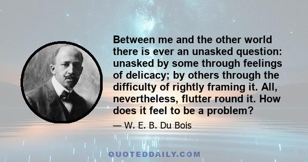 Between me and the other world there is ever an unasked question: unasked by some through feelings of delicacy; by others through the difficulty of rightly framing it. All, nevertheless, flutter round it. How does it