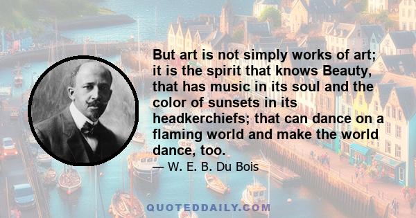 But art is not simply works of art; it is the spirit that knows Beauty, that has music in its soul and the color of sunsets in its headkerchiefs; that can dance on a flaming world and make the world dance, too.