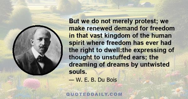 But we do not merely protest; we make renewed demand for freedom in that vast kingdom of the human spirit where freedom has ever had the right to dwell:the expressing of thought to unstuffed ears; the dreaming of dreams 