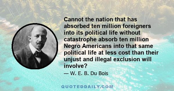 Cannot the nation that has absorbed ten million foreigners into its political life without catastrophe absorb ten million Negro Americans into that same political life at less cost than their unjust and illegal