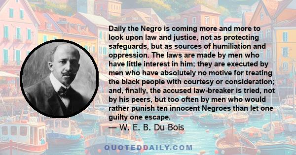 Daily the Negro is coming more and more to look upon law and justice, not as protecting safeguards, but as sources of humiliation and oppression. The laws are made by men who have little interest in him; they are