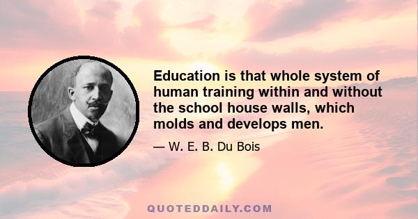 Education is that whole system of human training within and without the school house walls, which molds and develops men.