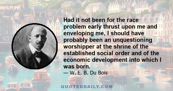 Had it not been for the race problem early thrust upon me and enveloping me, I should have probably been an unquestioning worshipper at the shrine of the established social order and of the economic development into