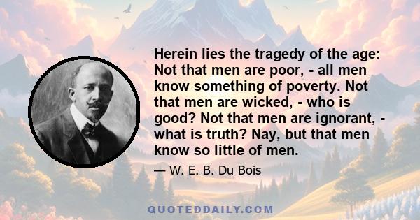 Herein lies the tragedy of the age: Not that men are poor, - all men know something of poverty. Not that men are wicked, - who is good? Not that men are ignorant, - what is truth? Nay, but that men know so little of men.