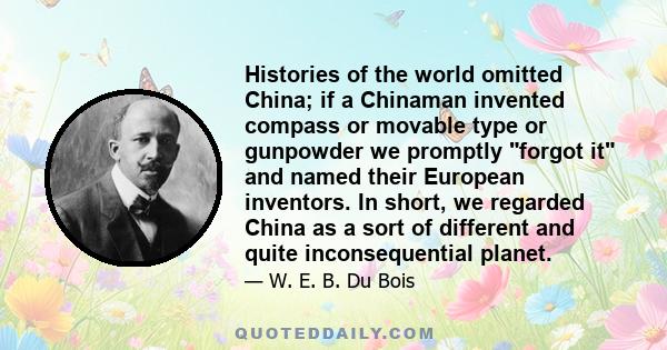 Histories of the world omitted China; if a Chinaman invented compass or movable type or gunpowder we promptly forgot it and named their European inventors. In short, we regarded China as a sort of different and quite