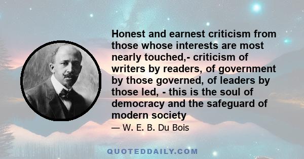 Honest and earnest criticism from those whose interests are most nearly touched,- criticism of writers by readers, of government by those governed, of leaders by those led, - this is the soul of democracy and the