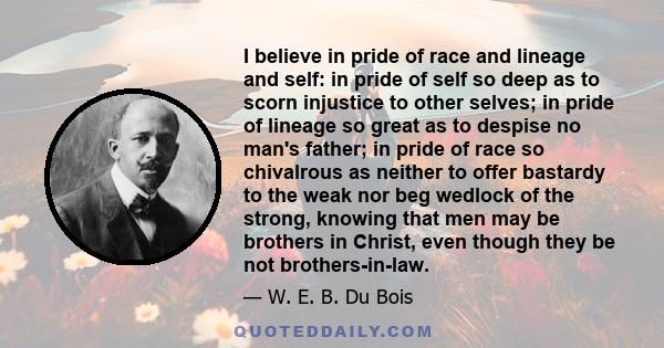 I believe in pride of race and lineage and self: in pride of self so deep as to scorn injustice to other selves; in pride of lineage so great as to despise no man's father; in pride of race so chivalrous as neither to