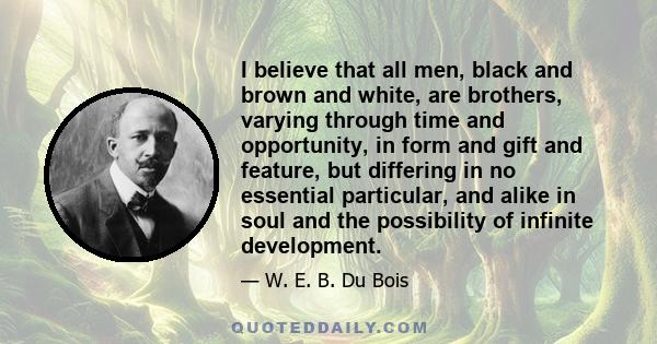 I believe that all men, black and brown and white, are brothers, varying through time and opportunity, in form and gift and feature, but differing in no essential particular, and alike in soul and the possibility of