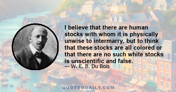 I believe that there are human stocks with whom it is physically unwise to intermarry, but to think that these stocks are all colored or that there are no such white stocks is unscientific and false.