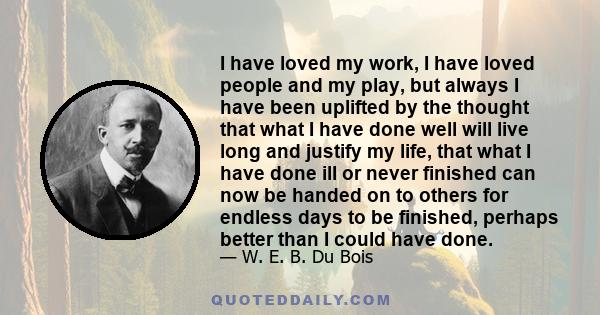 I have loved my work, I have loved people and my play, but always I have been uplifted by the thought that what I have done well will live long and justify my life, that what I have done ill or never finished can now be 