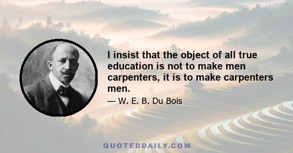 I insist that the object of all true education is not to make men carpenters, it is to make carpenters men.