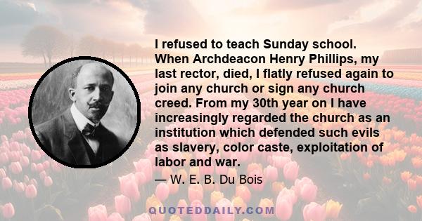 I refused to teach Sunday school. When Archdeacon Henry Phillips, my last rector, died, I flatly refused again to join any church or sign any church creed. From my 30th year on I have increasingly regarded the church as 