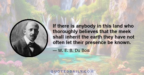 If there is anybody in this land who thoroughly believes that the meek shall inherit the earth they have not often let their presence be known.