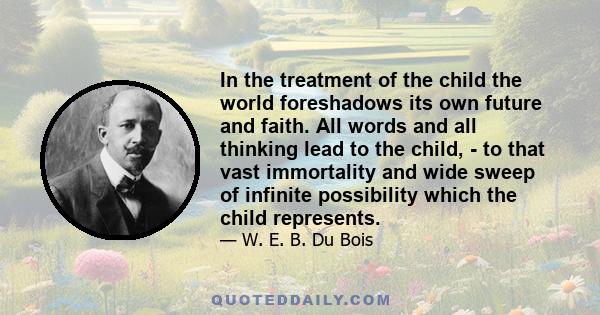 In the treatment of the child the world foreshadows its own future and faith. All words and all thinking lead to the child, - to that vast immortality and wide sweep of infinite possibility which the child represents.