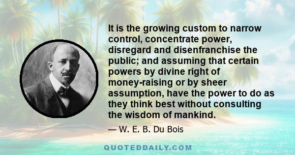 It is the growing custom to narrow control, concentrate power, disregard and disenfranchise the public; and assuming that certain powers by divine right of money-raising or by sheer assumption, have the power to do as