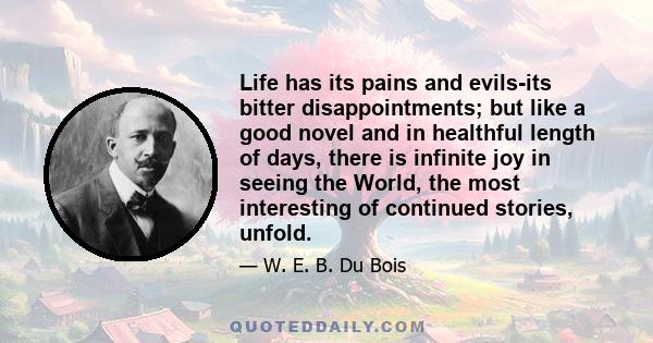 Life has its pains and evils-its bitter disappointments; but like a good novel and in healthful length of days, there is infinite joy in seeing the World, the most interesting of continued stories, unfold.