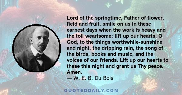 Lord of the springtime, Father of flower, field and fruit, smile on us in these earnest days when the work is heavy and the toil wearisome; lift up our hearts, O God, to the things worthwhile-sunshine and night, the