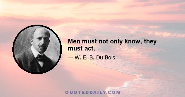 Men must not only know, they must act.