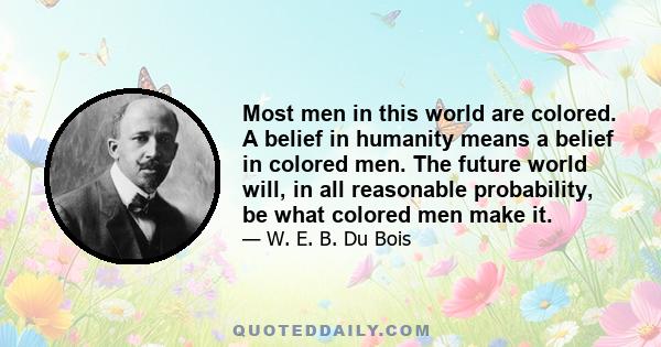 Most men in this world are colored. A belief in humanity means a belief in colored men. The future world will, in all reasonable probability, be what colored men make it.