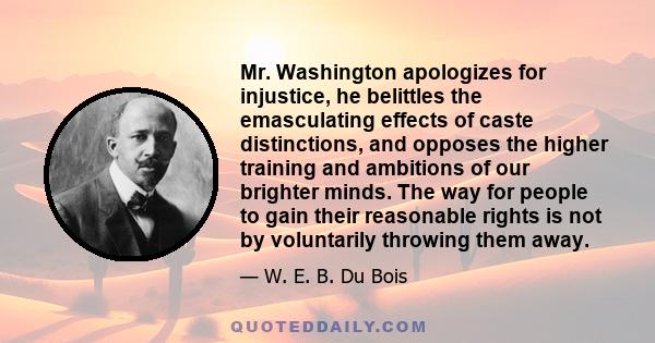 Mr. Washington apologizes for injustice, he belittles the emasculating effects of caste distinctions, and opposes the higher training and ambitions of our brighter minds. The way for people to gain their reasonable