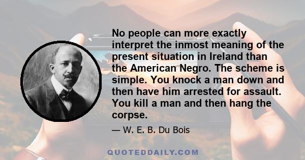 No people can more exactly interpret the inmost meaning of the present situation in Ireland than the American Negro. The scheme is simple. You knock a man down and then have him arrested for assault. You kill a man and