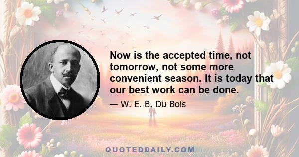 Now is the accepted time, not tomorrow, not some more convenient season. It is today that our best work can be done.