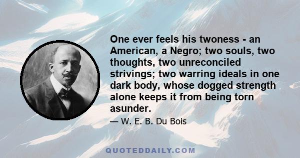 One ever feels his twoness - an American, a Negro; two souls, two thoughts, two unreconciled strivings; two warring ideals in one dark body, whose dogged strength alone keeps it from being torn asunder.