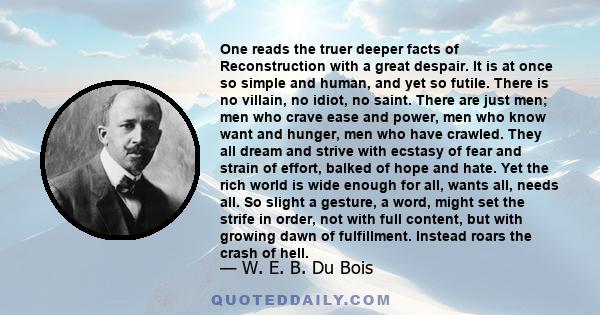 One reads the truer deeper facts of Reconstruction with a great despair. It is at once so simple and human, and yet so futile. There is no villain, no idiot, no saint. There are just men; men who crave ease and power,