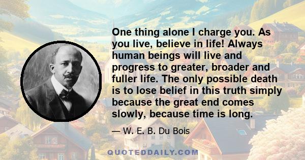 One thing alone I charge you. As you live, believe in life! Always human beings will live and progress to greater, broader and fuller life. The only possible death is to lose belief in this truth simply because the