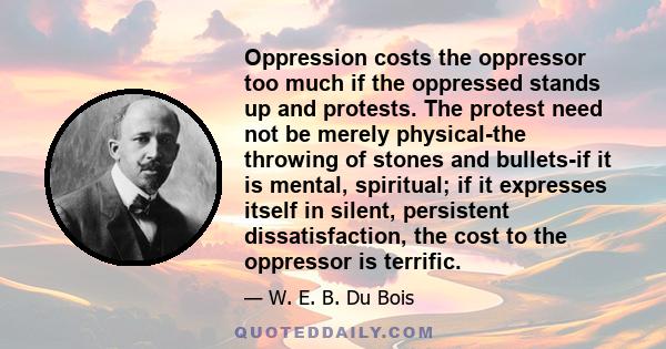 Oppression costs the oppressor too much if the oppressed stands up and protests. The protest need not be merely physical-the throwing of stones and bullets-if it is mental, spiritual; if it expresses itself in silent,