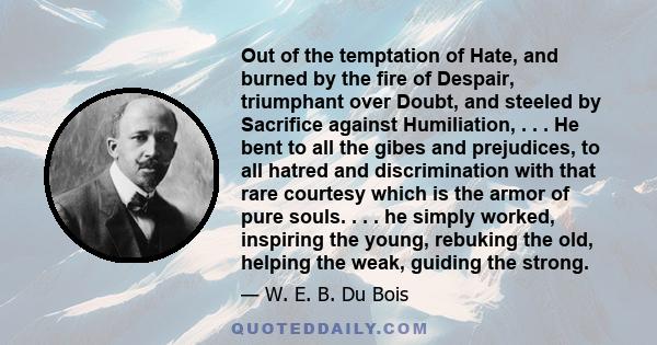 Out of the temptation of Hate, and burned by the fire of Despair, triumphant over Doubt, and steeled by Sacrifice against Humiliation, . . . He bent to all the gibes and prejudices, to all hatred and discrimination with 