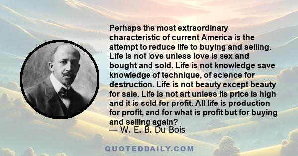 Perhaps the most extraordinary characteristic of current America is the attempt to reduce life to buying and selling. Life is not love unless love is sex and bought and sold. Life is not knowledge save knowledge of