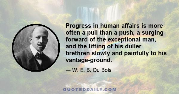 Progress in human affairs is more often a pull than a push, a surging forward of the exceptional man, and the lifting of his duller brethren slowly and painfully to his vantage-ground.