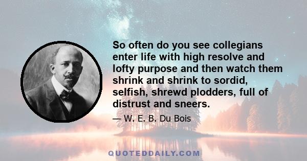 So often do you see collegians enter life with high resolve and lofty purpose and then watch them shrink and shrink to sordid, selfish, shrewd plodders, full of distrust and sneers.