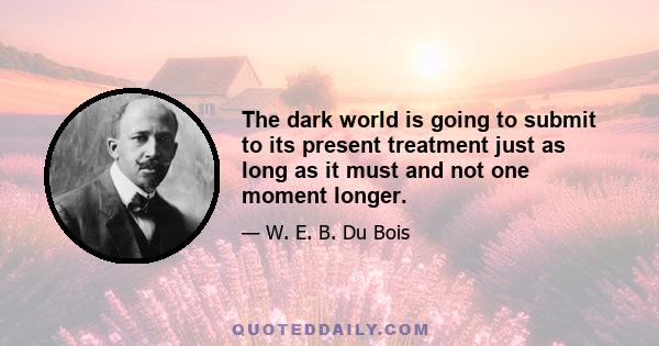 The dark world is going to submit to its present treatment just as long as it must and not one moment longer.