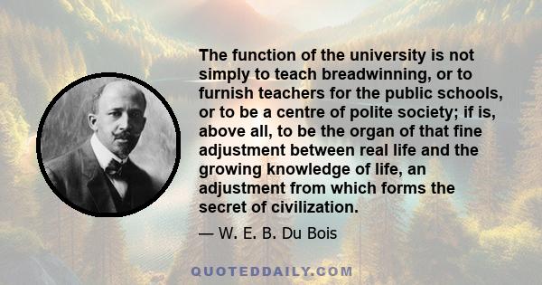 The function of the university is not simply to teach breadwinning, or to furnish teachers for the public schools, or to be a centre of polite society; if is, above all, to be the organ of that fine adjustment between