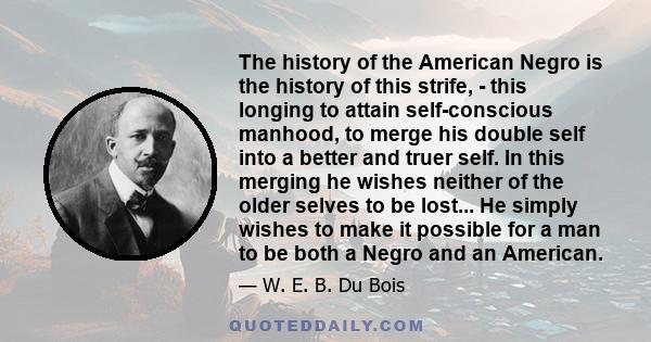 The history of the American Negro is the history of this strife, - this longing to attain self-conscious manhood, to merge his double self into a better and truer self. In this merging he wishes neither of the older