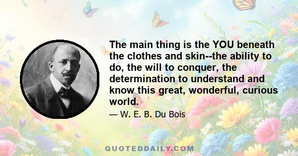 The main thing is the YOU beneath the clothes and skin--the ability to do, the will to conquer, the determination to understand and know this great, wonderful, curious world.