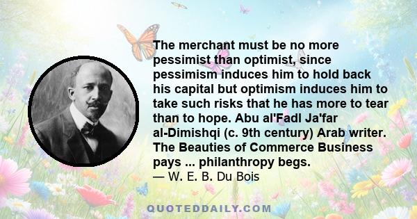 The merchant must be no more pessimist than optimist, since pessimism induces him to hold back his capital but optimism induces him to take such risks that he has more to tear than to hope. Abu al'Fadl Ja'far