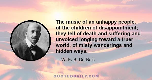 The music of an unhappy people, of the children of disappointment; they tell of death and suffering and unvoiced longing toward a truer world, of misty wanderings and hidden ways.