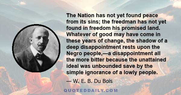 The Nation has not yet found peace from its sins; the freedman has not yet found in freedom his promised land. Whatever of good may have come in these years of change, the shadow of a deep disappointment rests upon the