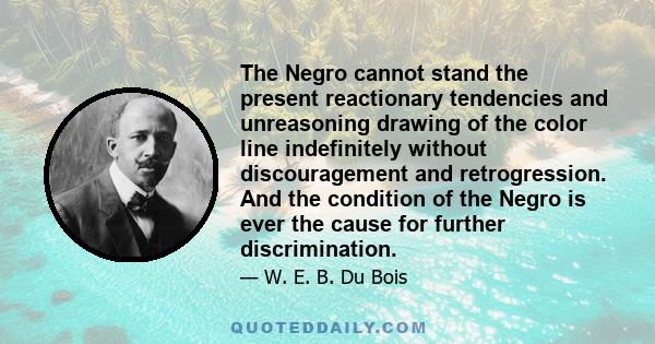 The Negro cannot stand the present reactionary tendencies and unreasoning drawing of the color line indefinitely without discouragement and retrogression. And the condition of the Negro is ever the cause for further