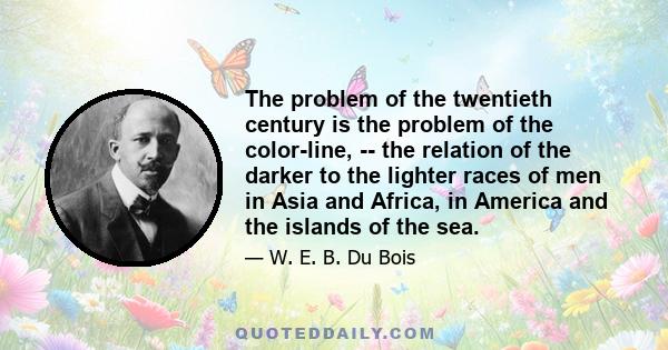 The problem of the twentieth century is the problem of the color-line, -- the relation of the darker to the lighter races of men in Asia and Africa, in America and the islands of the sea.