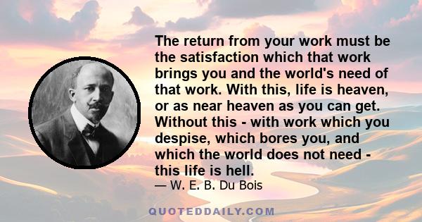 The return from your work must be the satisfaction which that work brings you and the world's need of that work. With this, life is heaven, or as near heaven as you can get. Without this - with work which you despise,