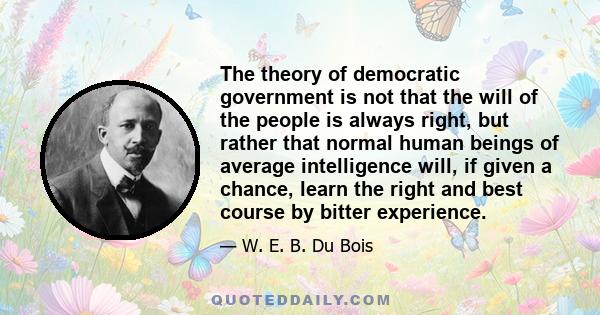 The theory of democratic government is not that the will of the people is always right, but rather that normal human beings of average intelligence will, if given a chance, learn the right and best course by bitter